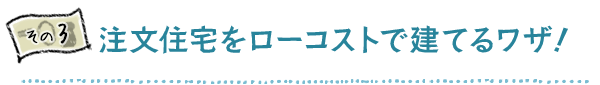 その3 注文住宅をローコストで建てるワザ!