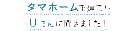 タマホームで建てたUさんに聞きました!