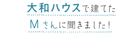 大和ハウスで建てたMさんに聞きました!