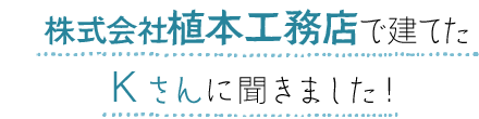 株式会社植本工務店で建てたKさんに聞きました!