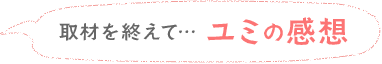 取材を終えて… ユミの感想