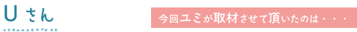 今回ユミが取材させて頂いたのは・・・Uさん